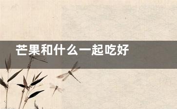 芒果和什么一起吃好 吃芒果的时候可以一起吃什么(芒果和什么一起榨汁比较好)